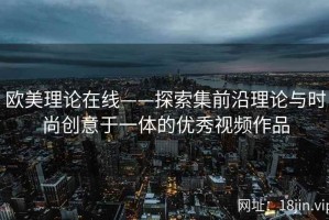 欧美理论在线——探索集前沿理论与时尚创意于一体的优秀视频作品