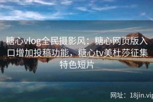 糖心vlog全民摄影风：糖心网页版入口增加投稿功能，糖心tv美杜莎征集特色短片