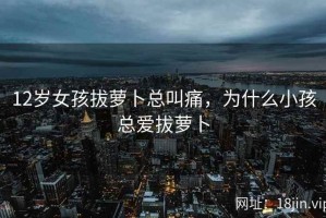 12岁女孩拔萝卜总叫痛，为什么小孩总爱拔萝卜