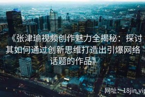 《张津瑜视频创作魅力全揭秘：探讨其如何通过创新思维打造出引爆网络话题的作品》