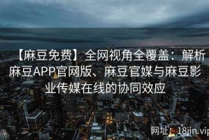 【麻豆免费】全网视角全覆盖：解析麻豆APP官网版、麻豆官媒与麻豆影业传媒在线的协同效应
