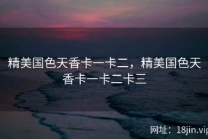 精美国色天香卡一卡二，精美国色天香卡一卡二卡三