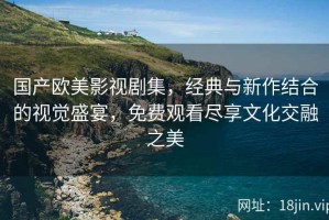 国产欧美影视剧集，经典与新作结合的视觉盛宴，免费观看尽享文化交融之美