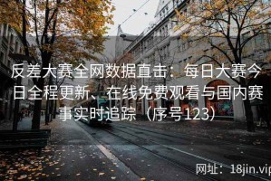 反差大赛全网数据直击：每日大赛今日全程更新、在线免费观看与国内赛事实时追踪（序号123）