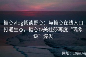 糖心vlog畅谈野心：与糖心在线入口打通生态，糖心tv美杜莎再度“现象级”爆发