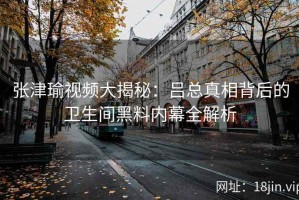 张津瑜视频大揭秘：吕总真相背后的卫生间黑料内幕全解析