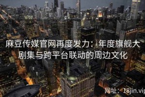 麻豆传媒官网再度发力：年度旗舰大剧集与跨平台联动的周边文化