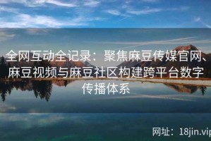 全网互动全记录：聚焦麻豆传媒官网、麻豆视频与麻豆社区构建跨平台数字传播体系