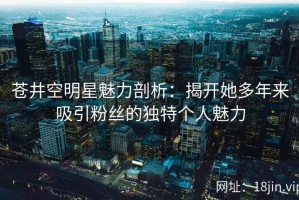 苍井空明星魅力剖析：揭开她多年来吸引粉丝的独特个人魅力