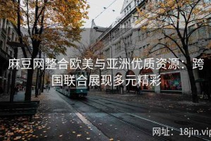 麻豆网整合欧美与亚洲优质资源：跨国联合展现多元精彩