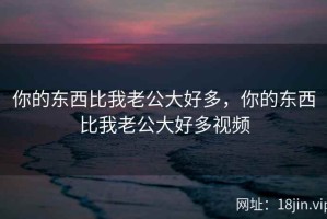 你的东西比我老公大好多，你的东西比我老公大好多视频