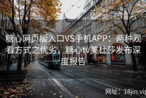 糖心网页版入口VS手机APP：两种观看方式之优劣，糖心tv美杜莎发布深度报告