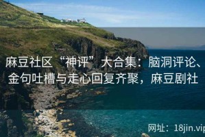 麻豆社区“神评”大合集：脑洞评论、金句吐槽与走心回复齐聚，麻豆剧社