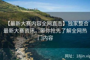 【最新大赛内容全网直击】独家整合最新大赛资讯，带你抢先了解全网热门内容