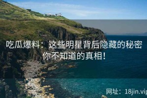 吃瓜爆料：这些明星背后隐藏的秘密你不知道的真相！