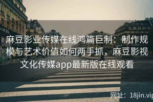 麻豆影业传媒在线鸿篇巨制：制作规模与艺术价值如何两手抓，麻豆影视文化传媒app最新版在线观看