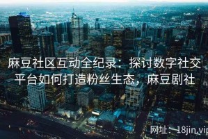 麻豆社区互动全纪录：探讨数字社交平台如何打造粉丝生态，麻豆剧社