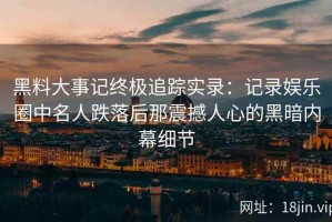 黑料大事记终极追踪实录：记录娱乐圈中名人跌落后那震撼人心的黑暗内幕细节