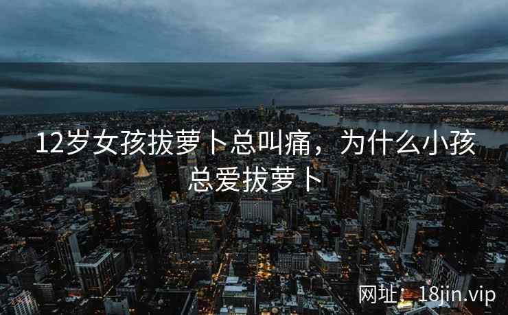 12岁女孩拔萝卜总叫痛，为什么小孩总爱拔萝卜