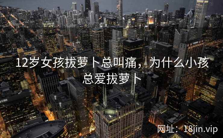 12岁女孩拔萝卜总叫痛，为什么小孩总爱拔萝卜