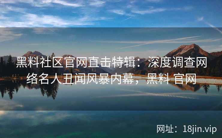 黑料社区官网直击特辑：深度调查网络名人丑闻风暴内幕，黑料 官网