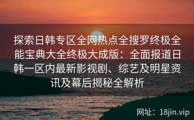 探索日韩专区全网热点全搜罗终极全能宝典大全终极大成版：全面报道日韩一区内最新影视剧、综艺及明星资讯及幕后揭秘全解析