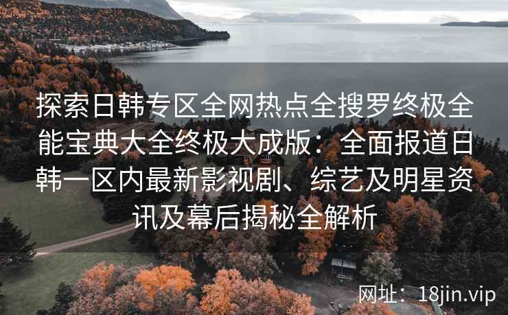 探索日韩专区全网热点全搜罗终极全能宝典大全终极大成版：全面报道日韩一区内最新影视剧、综艺及明星资讯及幕后揭秘全解析