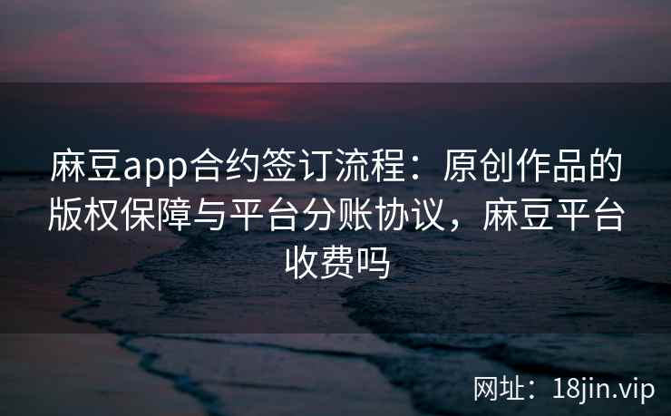 麻豆app合约签订流程：原创作品的版权保障与平台分账协议，麻豆平台收费吗