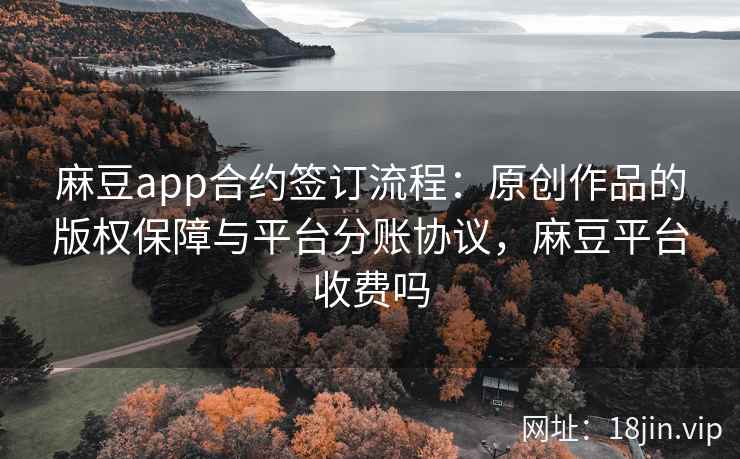 麻豆app合约签订流程：原创作品的版权保障与平台分账协议，麻豆平台收费吗