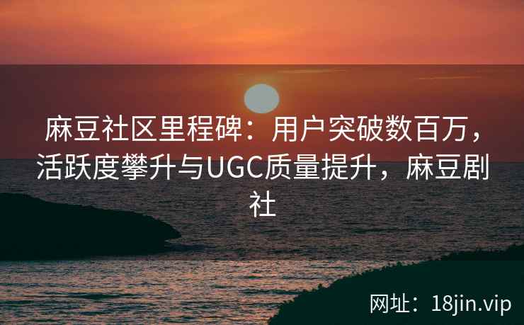 麻豆社区里程碑：用户突破数百万，活跃度攀升与UGC质量提升，麻豆剧社
