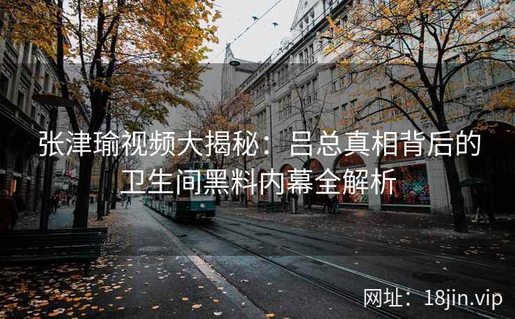 张津瑜视频大揭秘：吕总真相背后的卫生间黑料内幕全解析