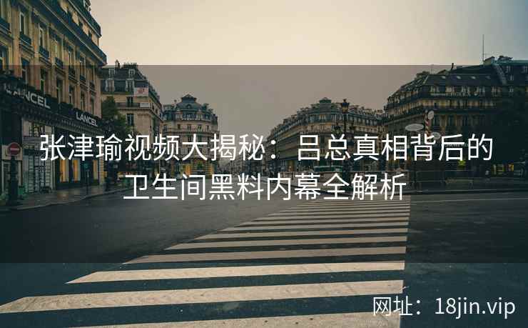 张津瑜视频大揭秘：吕总真相背后的卫生间黑料内幕全解析