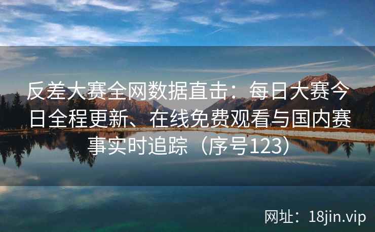 反差大赛全网数据直击：每日大赛今日全程更新、在线免费观看与国内赛事实时追踪（序号123）