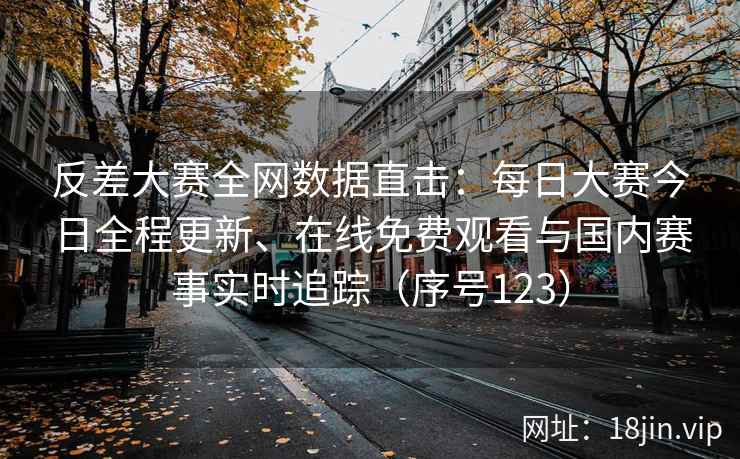 反差大赛全网数据直击：每日大赛今日全程更新、在线免费观看与国内赛事实时追踪（序号123）