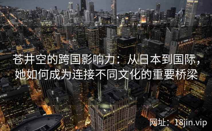 苍井空的跨国影响力：从日本到国际，她如何成为连接不同文化的重要桥梁