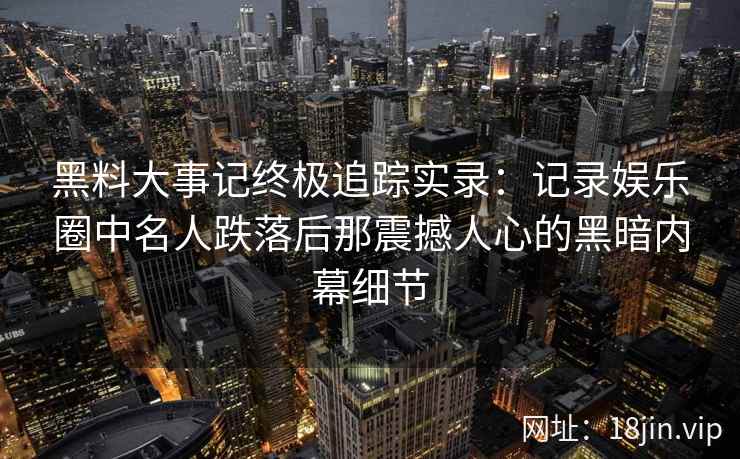 黑料大事记终极追踪实录：记录娱乐圈中名人跌落后那震撼人心的黑暗内幕细节