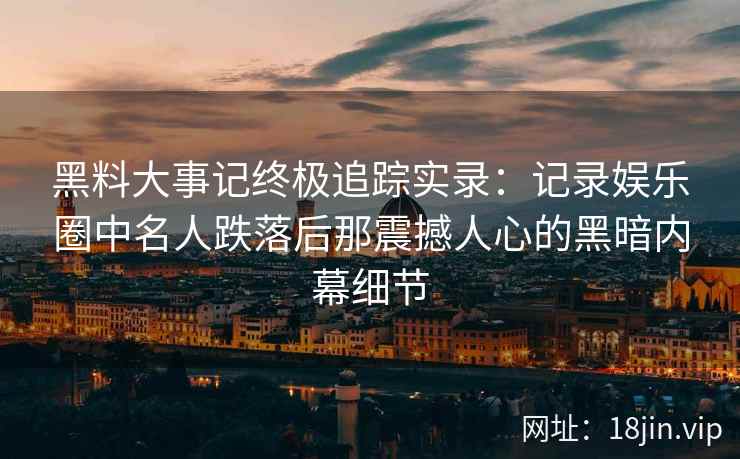 黑料大事记终极追踪实录：记录娱乐圈中名人跌落后那震撼人心的黑暗内幕细节