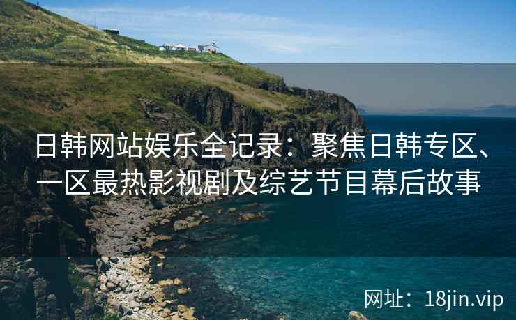 日韩网站娱乐全记录：聚焦日韩专区、一区最热影视剧及综艺节目幕后故事