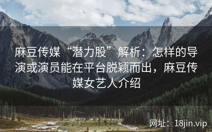 麻豆传媒“潜力股”解析：怎样的导演或演员能在平台脱颖而出，麻豆传媒女艺人介绍