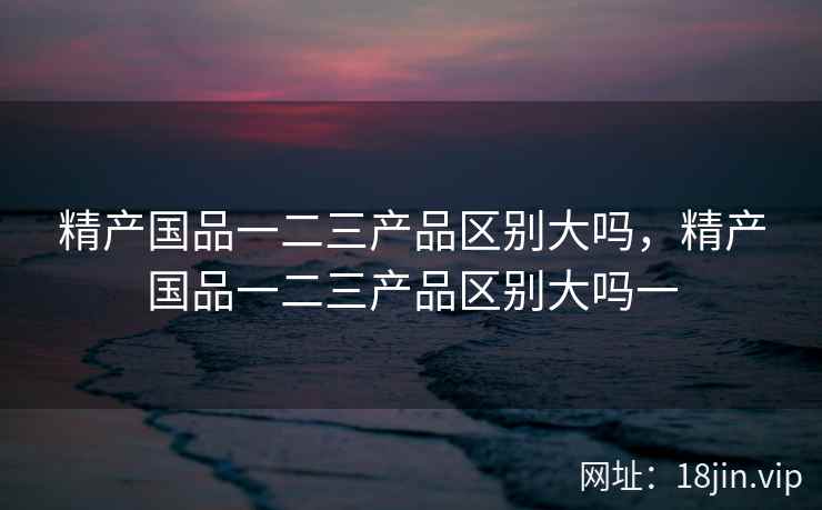 精产国品一二三产品区别大吗，精产国品一二三产品区别大吗一