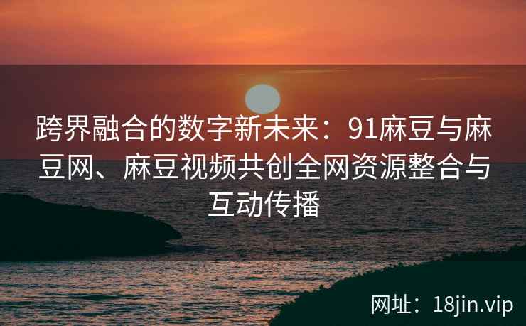 跨界融合的数字新未来：91麻豆与麻豆网、麻豆视频共创全网资源整合与互动传播