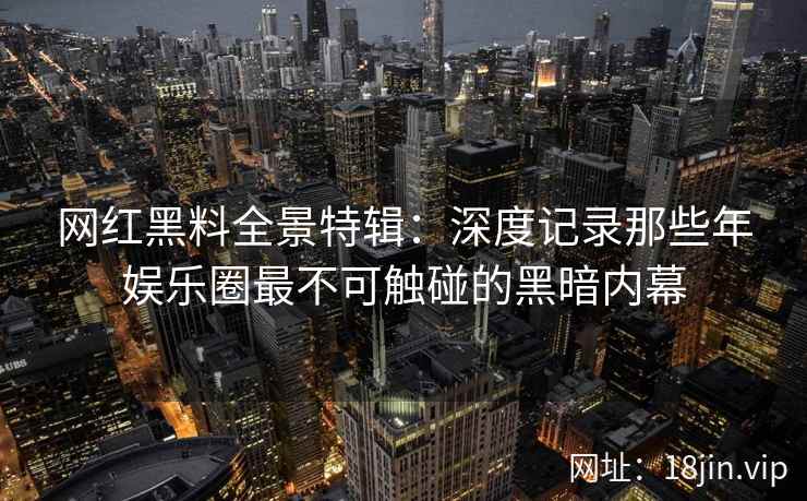 网红黑料全景特辑：深度记录那些年娱乐圈最不可触碰的黑暗内幕