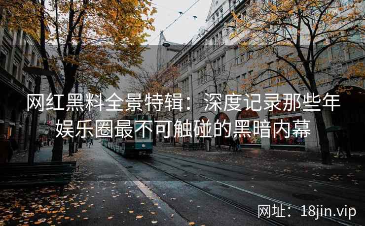 网红黑料全景特辑：深度记录那些年娱乐圈最不可触碰的黑暗内幕