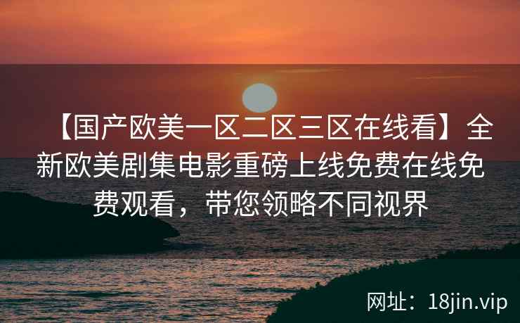 【国产欧美一区二区三区在线看】全新欧美剧集电影重磅上线免费在线免费观看，带您领略不同视界