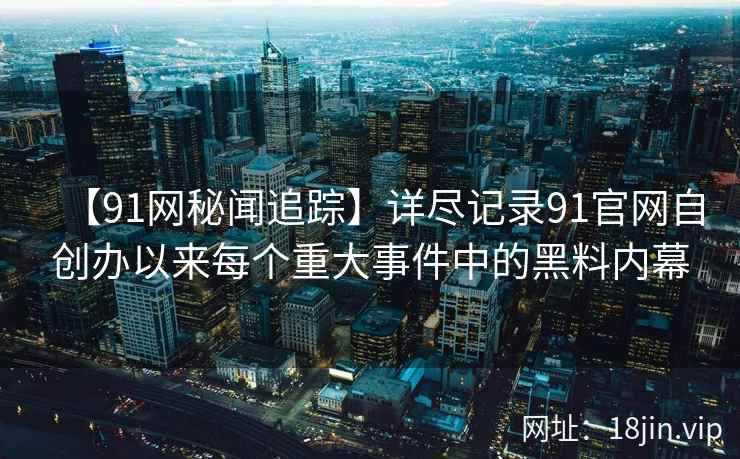 【91网秘闻追踪】详尽记录91官网自创办以来每个重大事件中的黑料内幕