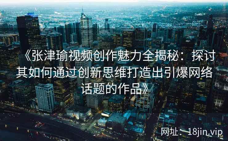 《张津瑜视频创作魅力全揭秘：探讨其如何通过创新思维打造出引爆网络话题的作品》