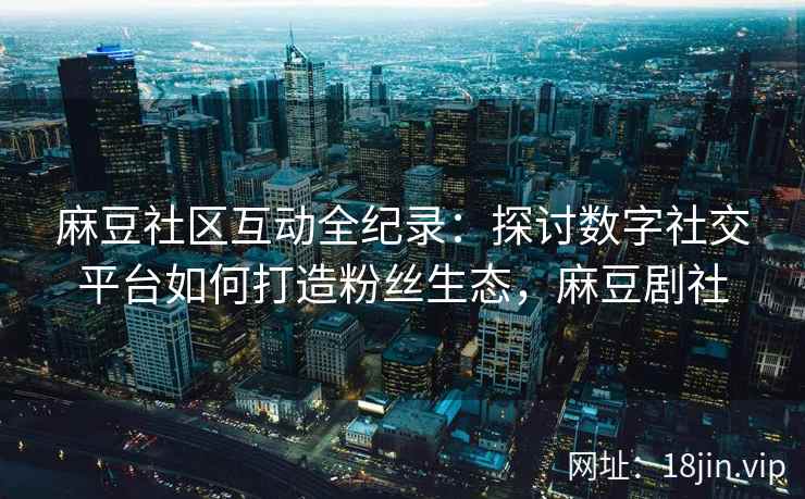 麻豆社区互动全纪录：探讨数字社交平台如何打造粉丝生态，麻豆剧社
