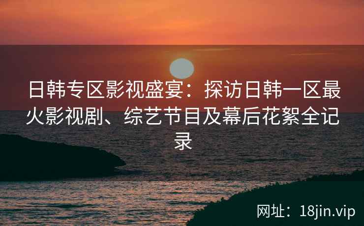日韩专区影视盛宴：探访日韩一区最火影视剧、综艺节目及幕后花絮全记录