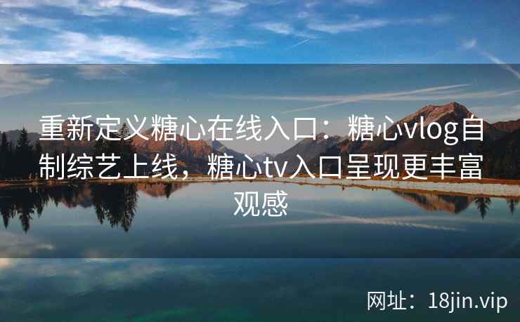 重新定义糖心在线入口：糖心vlog自制综艺上线，糖心tv入口呈现更丰富观感