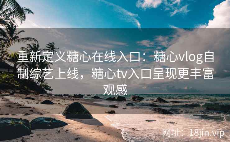 重新定义糖心在线入口：糖心vlog自制综艺上线，糖心tv入口呈现更丰富观感